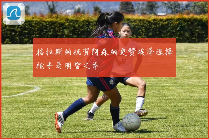 格拉斯纳祝贺阿森纳更赞埃泽选择枪手是明智之举