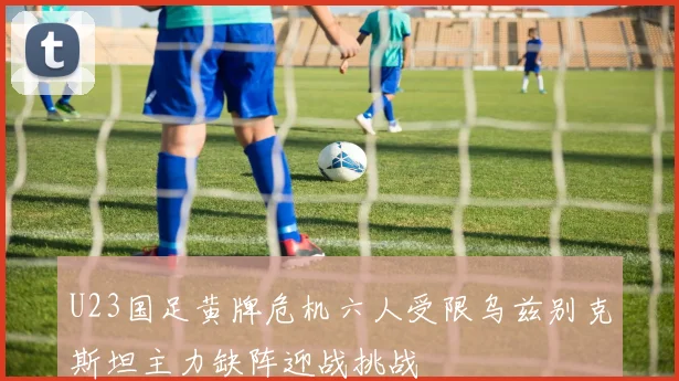 U23国足黄牌危机六人受限乌兹别克斯坦主力缺阵迎战挑战