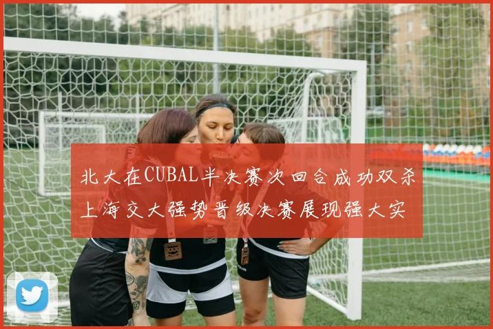 北大在CUBAL半决赛次回合成功双杀上海交大强势晋级决赛展现强大实力