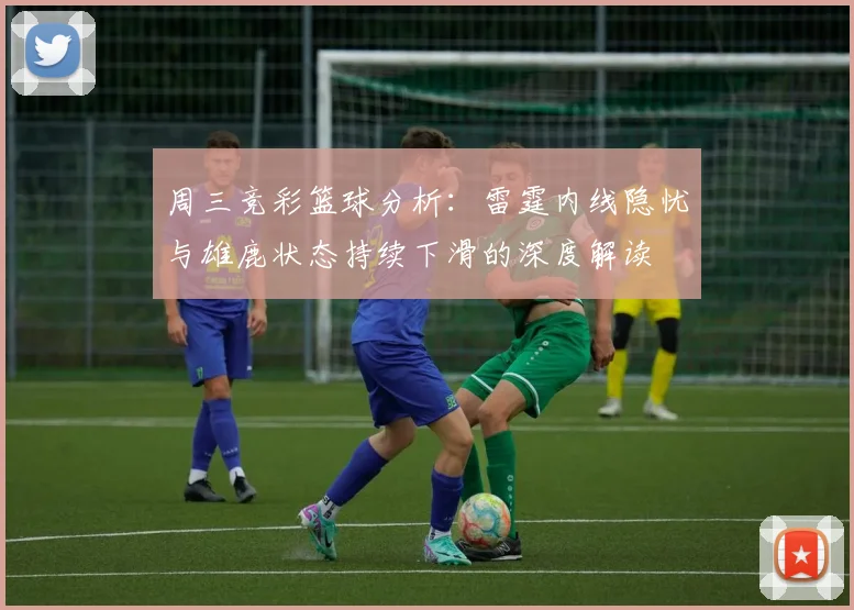 周三竞彩篮球分析：雷霆内线隐忧与雄鹿状态持续下滑的深度解读