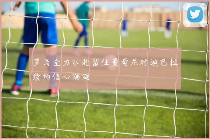 罗马全力以赴留住曼奇尼对迪巴拉续约信心满满
