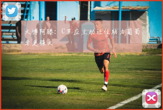 大博阿滕：C罗应主动让位助力葡萄牙更强大