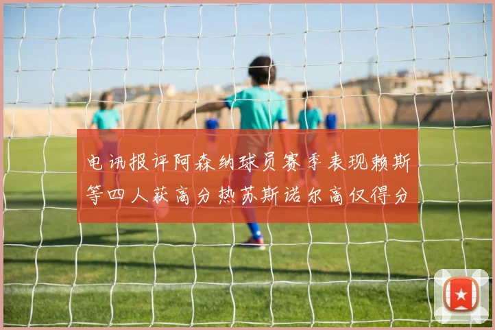 电讯报评阿森纳球员赛季表现赖斯等四人获高分热苏斯诺尔高仅得分