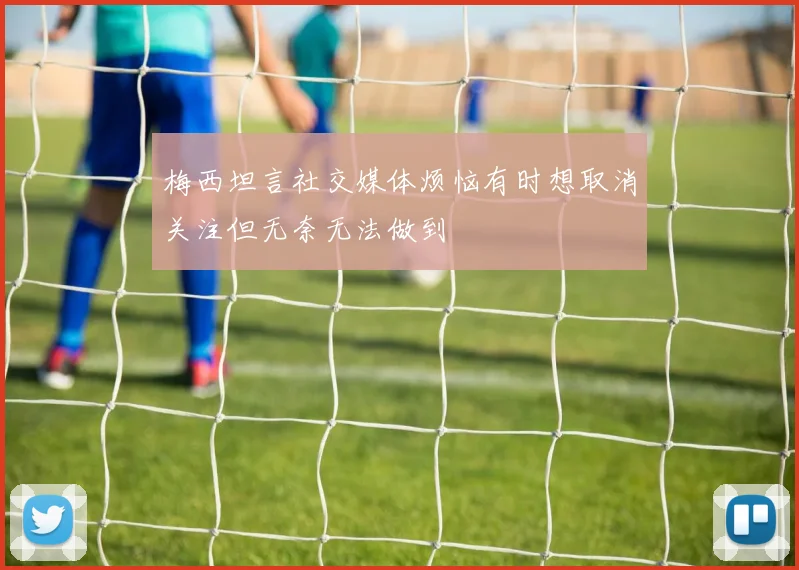 梅西坦言社交媒体烦恼有时想取消关注但无奈无法做到