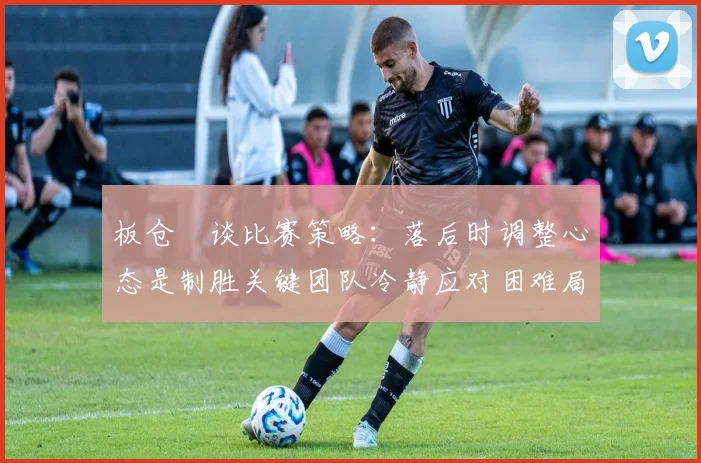 板仓滉谈比赛策略：落后时调整心态是制胜关键团队冷静应对困难局面
