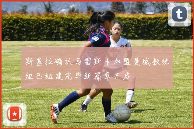 斯基拉确认马雷斯卡加盟曼城教练组已组建完毕新篇章开启