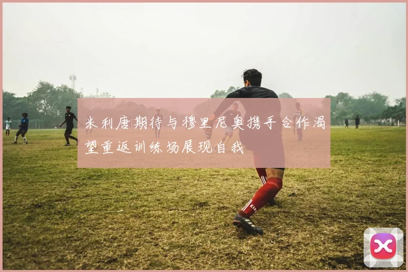 米利唐期待与穆里尼奥携手合作渴望重返训练场展现自我