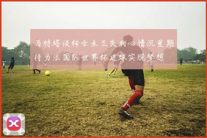 马特塔谈转会米兰失利心情沉重期待为法国队世界杯进球实现梦想