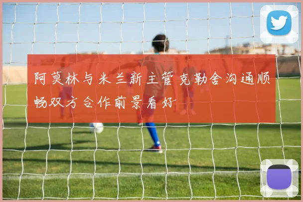 阿莫林与米兰新主管克勒舍沟通顺畅双方合作前景看好