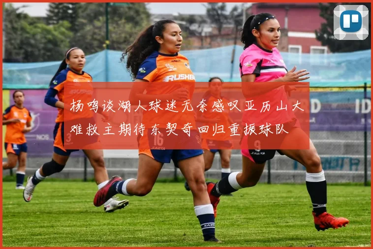杨鸣谈湖人球迷无奈感叹亚历山大难救主期待东契奇回归重振球队