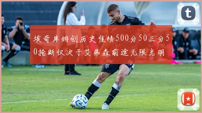 埃奇库姆创历史佳绩500分50三分50抢断仅次于艾弗森前途无限光明