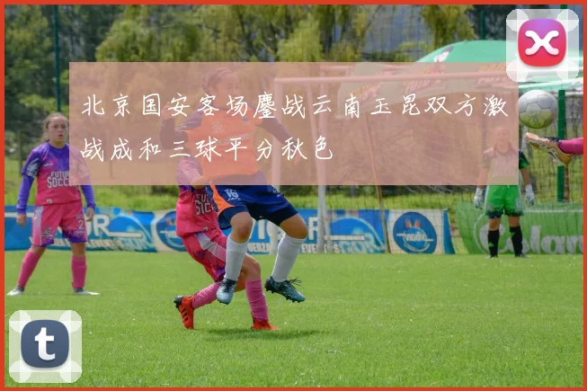 北京国安客场鏖战云南玉昆双方激战成和三球平分秋色