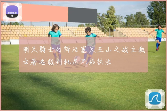 明天骑士对阵活塞天王山之战主裁由著名裁判托尼兄弟执法