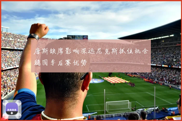 唐斯缺席影响深远尼克斯抓住机会稳固季后赛优势