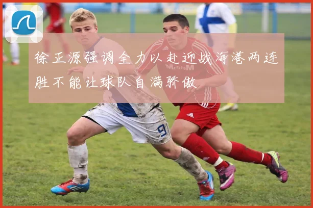 徐正源强调全力以赴迎战海港两连胜不能让球队自满骄傲