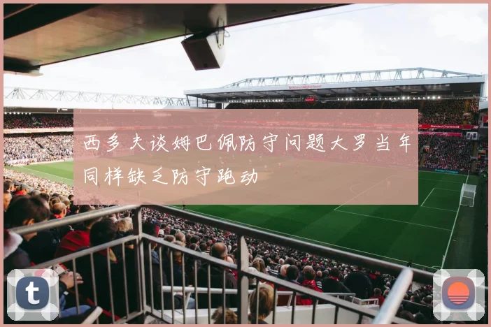 西多夫谈姆巴佩防守问题大罗当年同样缺乏防守跑动
