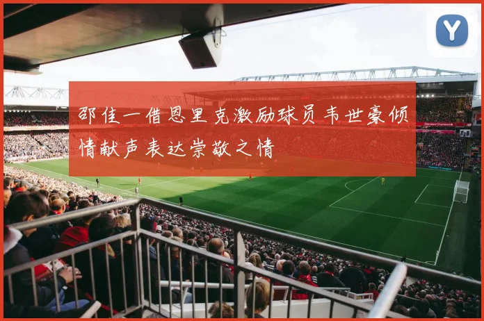 邵佳一借恩里克激励球员韦世豪倾情献声表达崇敬之情