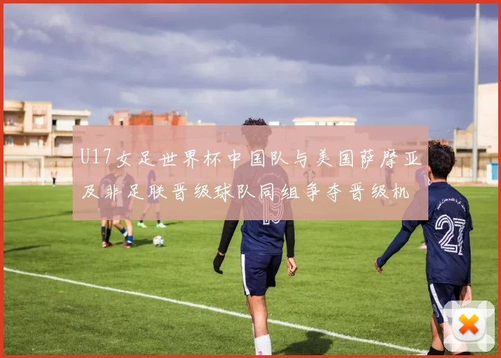 U17女足世界杯中国队与美国萨摩亚及非足联晋级球队同组争夺晋级机会