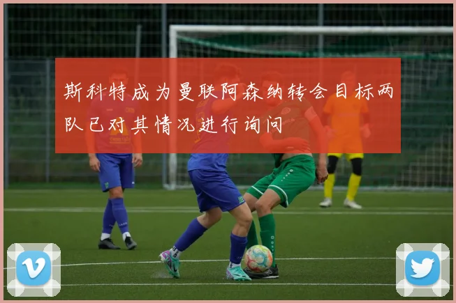 斯科特成为曼联阿森纳转会目标两队已对其情况进行询问